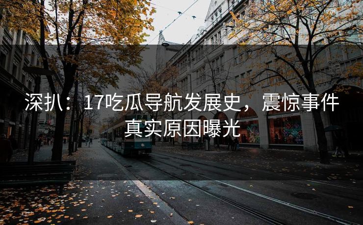 深扒：17吃瓜导航发展史，震惊事件真实原因曝光
