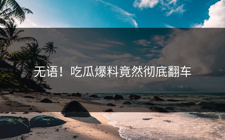 无语！吃瓜爆料竟然彻底翻车