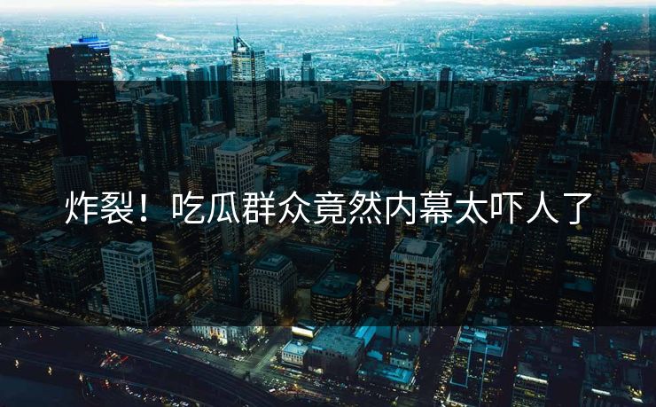 炸裂！吃瓜群众竟然内幕太吓人了