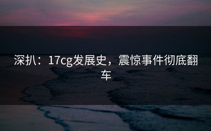 深扒：17cg发展史，震惊事件彻底翻车