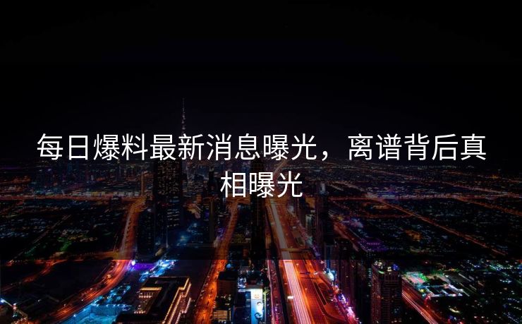 每日爆料最新消息曝光，离谱背后真相曝光