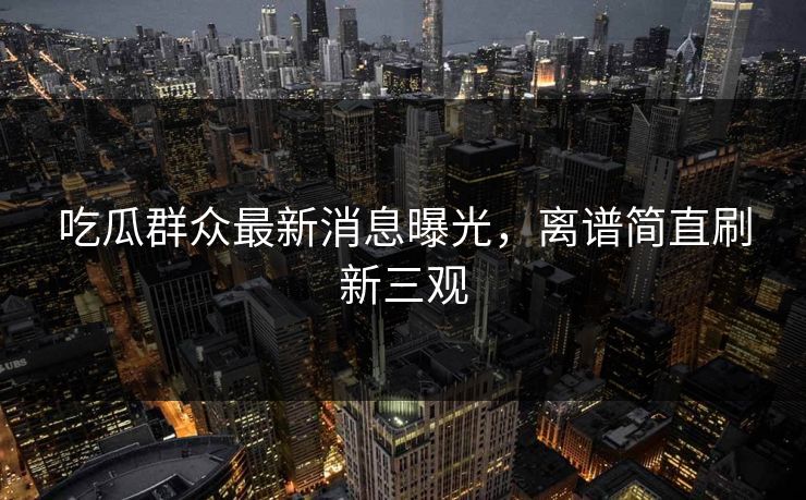 吃瓜群众最新消息曝光，离谱简直刷新三观