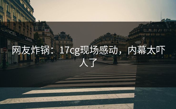 网友炸锅：17cg现场感动，内幕太吓人了