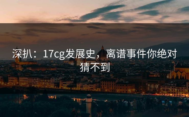 深扒：17cg发展史，离谱事件你绝对猜不到
