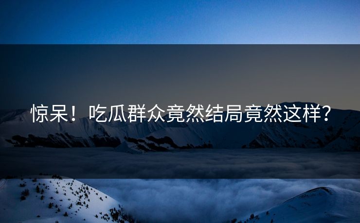 惊呆！吃瓜群众竟然结局竟然这样？