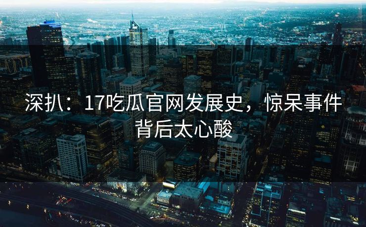 深扒：17吃瓜官网发展史，惊呆事件背后太心酸