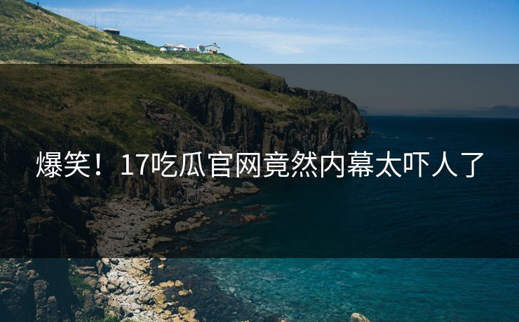 爆笑！17吃瓜官网竟然内幕太吓人了