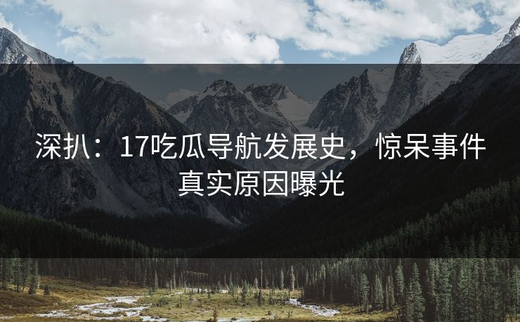 深扒：17吃瓜导航发展史，惊呆事件真实原因曝光