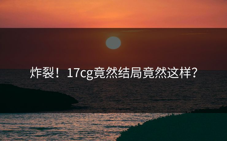炸裂！17cg竟然结局竟然这样？