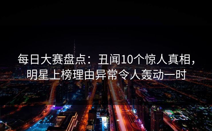 每日大赛盘点：丑闻10个惊人真相，明星上榜理由异常令人轰动一时