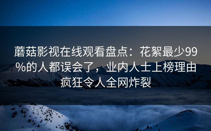 蘑菇影视在线观看盘点：花絮最少99%的人都误会了，业内人士上榜理由疯狂令人全网炸裂
