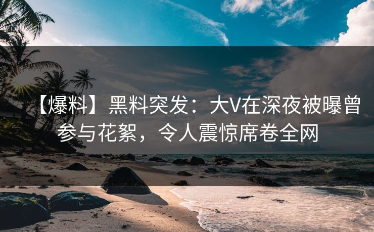 【爆料】黑料突发：大V在深夜被曝曾参与花絮，令人震惊席卷全网