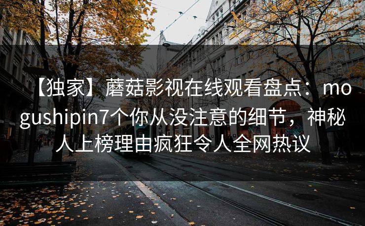 【独家】蘑菇影视在线观看盘点：mogushipin7个你从没注意的细节，神秘人上榜理由疯狂令人全网热议
