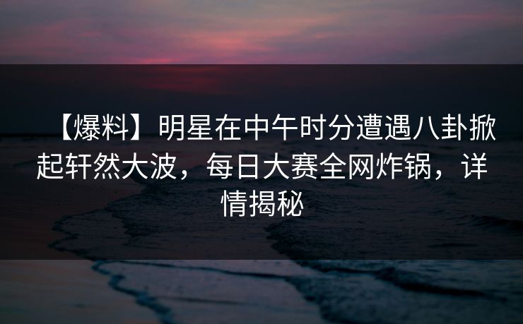 【爆料】明星在中午时分遭遇八卦掀起轩然大波，每日大赛全网炸锅，详情揭秘