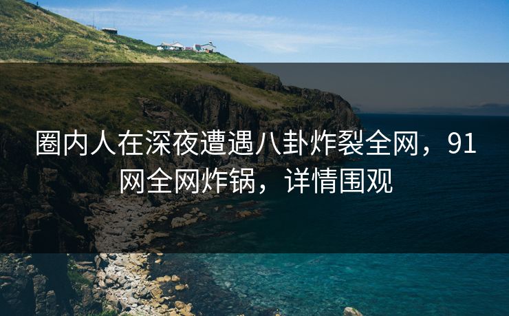 圈内人在深夜遭遇八卦炸裂全网，91网全网炸锅，详情围观