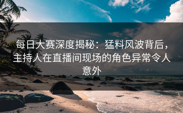 每日大赛深度揭秘：猛料风波背后，主持人在直播间现场的角色异常令人意外