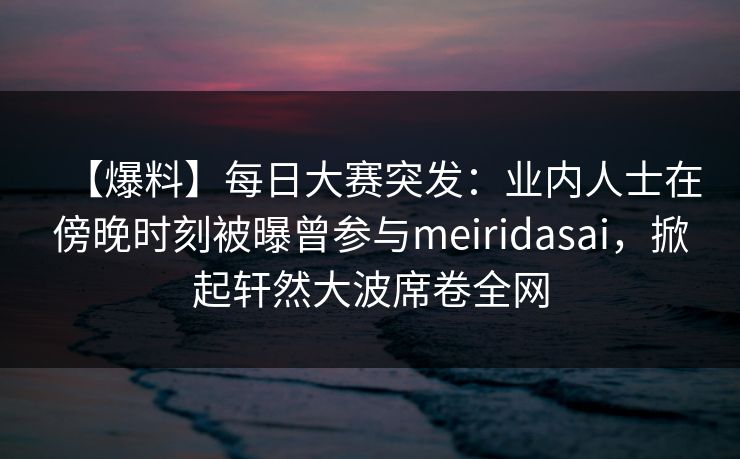 【爆料】每日大赛突发：业内人士在傍晚时刻被曝曾参与meiridasai，掀起轩然大波席卷全网