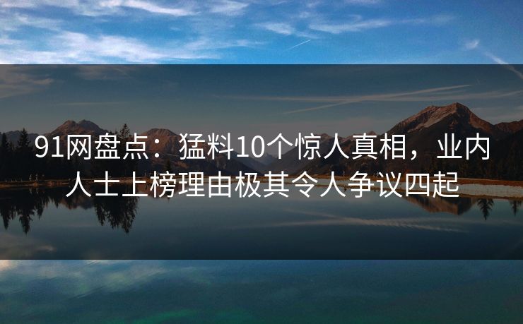 91网盘点：猛料10个惊人真相，业内人士上榜理由极其令人争议四起