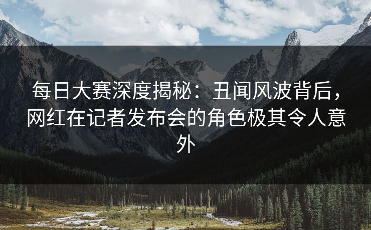 每日大赛深度揭秘：丑闻风波背后，网红在记者发布会的角色极其令人意外