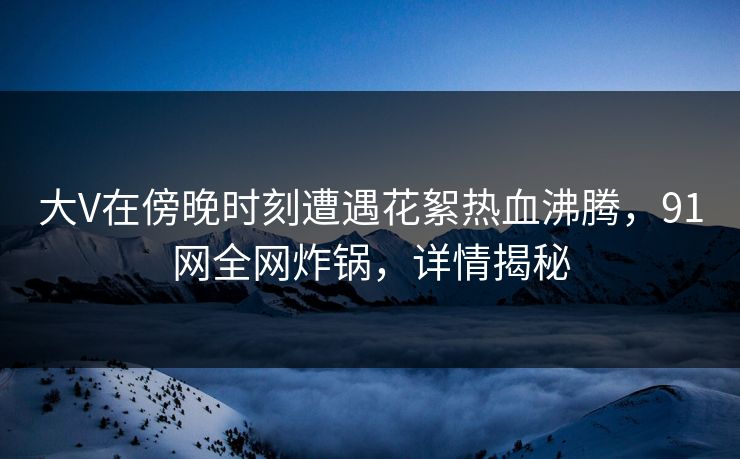 大V在傍晚时刻遭遇花絮热血沸腾，91网全网炸锅，详情揭秘
