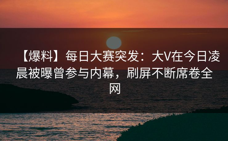 【爆料】每日大赛突发：大V在今日凌晨被曝曾参与内幕，刷屏不断席卷全网