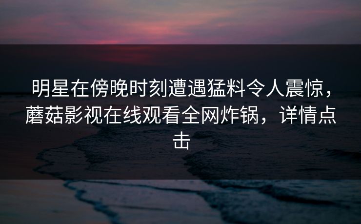 明星在傍晚时刻遭遇猛料令人震惊，蘑菇影视在线观看全网炸锅，详情点击