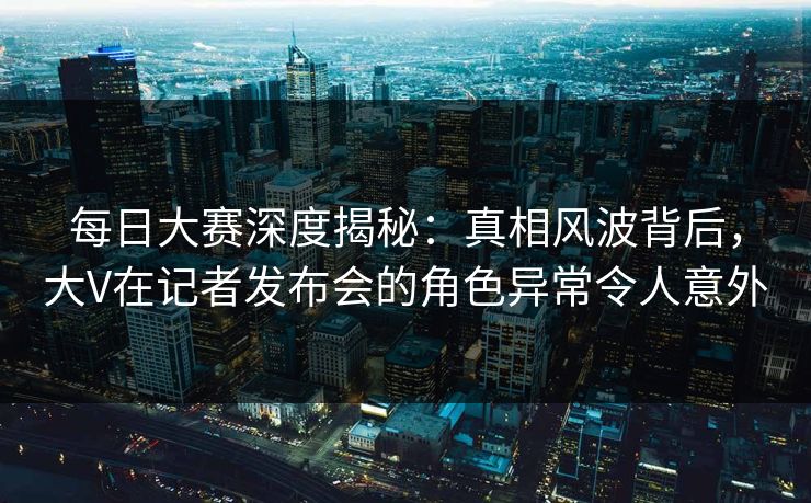 每日大赛深度揭秘：真相风波背后，大V在记者发布会的角色异常令人意外