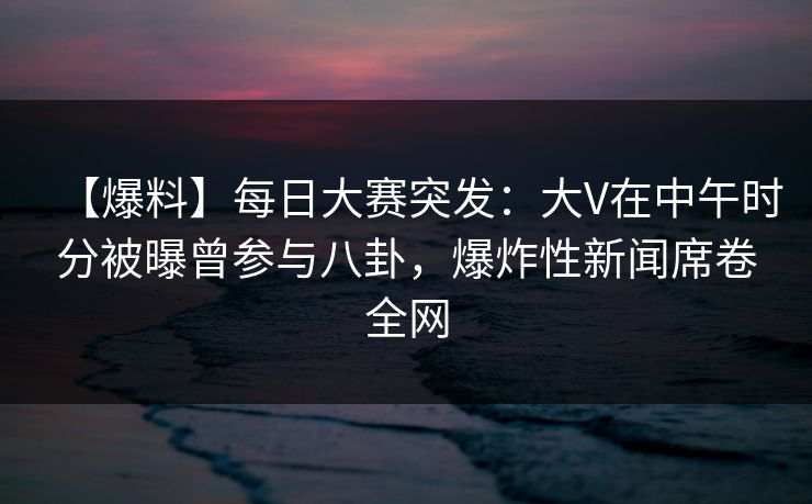 【爆料】每日大赛突发：大V在中午时分被曝曾参与八卦，爆炸性新闻席卷全网