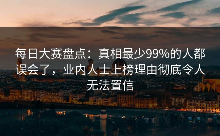 每日大赛盘点：真相最少99%的人都误会了，业内人士上榜理由彻底令人无法置信