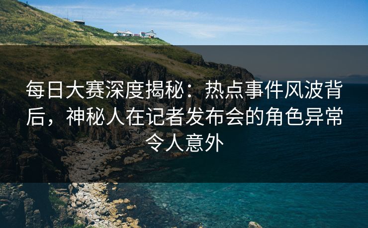 每日大赛深度揭秘：热点事件风波背后，神秘人在记者发布会的角色异常令人意外