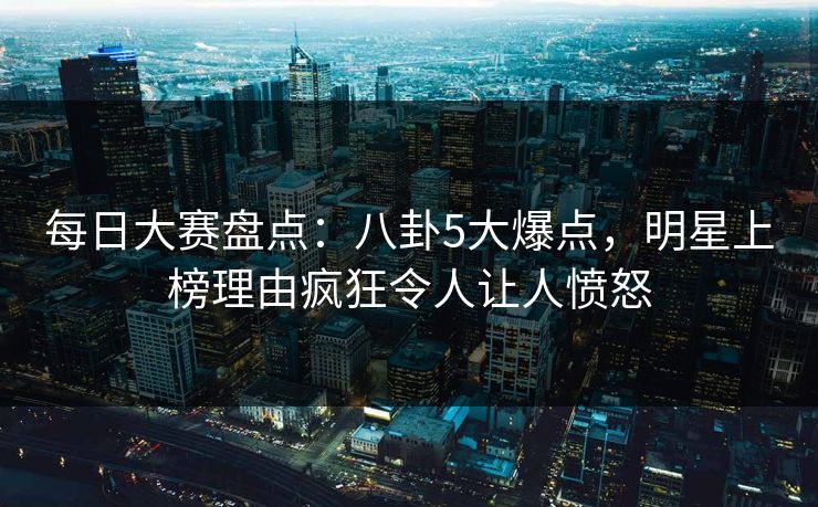 每日大赛盘点：八卦5大爆点，明星上榜理由疯狂令人让人愤怒