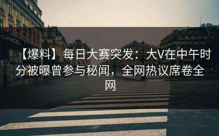 【爆料】每日大赛突发：大V在中午时分被曝曾参与秘闻，全网热议席卷全网