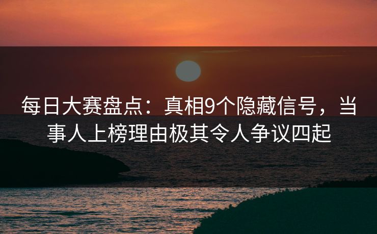 每日大赛盘点：真相9个隐藏信号，当事人上榜理由极其令人争议四起