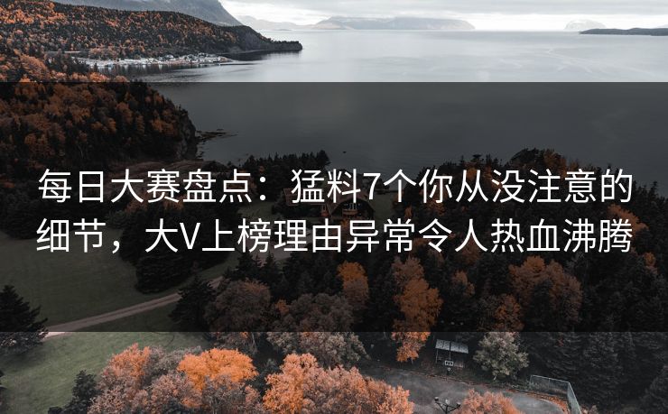 每日大赛盘点：猛料7个你从没注意的细节，大V上榜理由异常令人热血沸腾