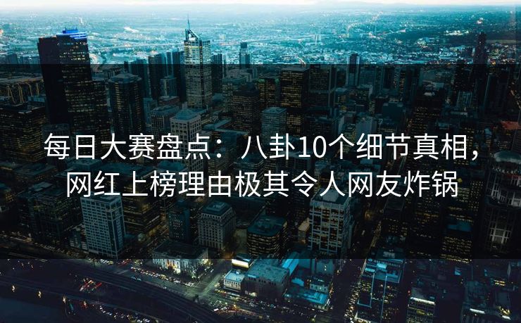 每日大赛盘点：八卦10个细节真相，网红上榜理由极其令人网友炸锅