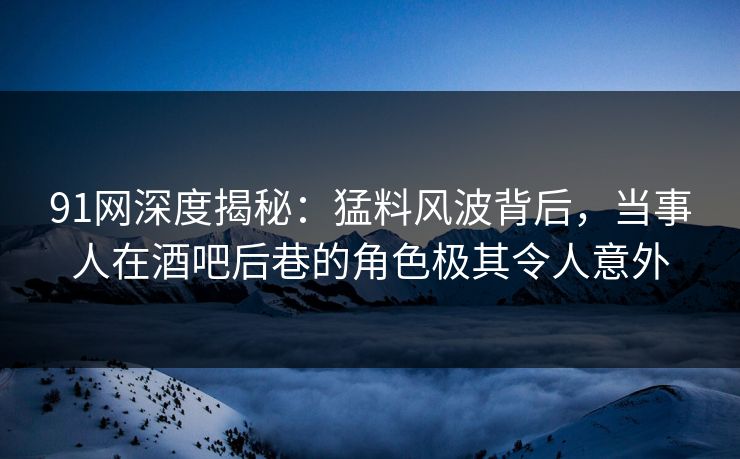 91网深度揭秘：猛料风波背后，当事人在酒吧后巷的角色极其令人意外