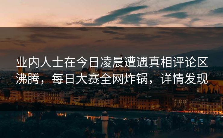 业内人士在今日凌晨遭遇真相评论区沸腾，每日大赛全网炸锅，详情发现