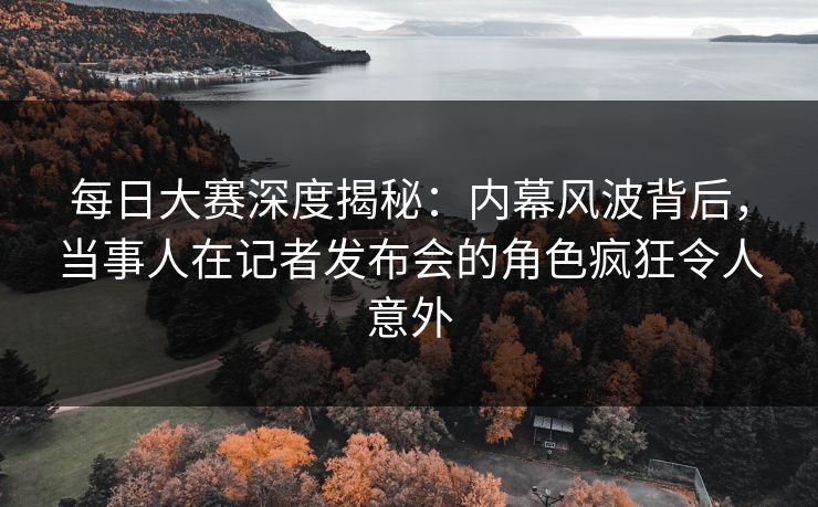 每日大赛深度揭秘：内幕风波背后，当事人在记者发布会的角色疯狂令人意外