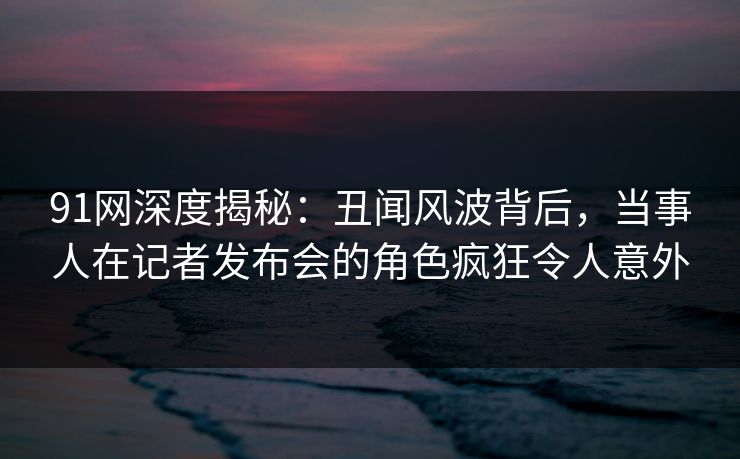 91网深度揭秘：丑闻风波背后，当事人在记者发布会的角色疯狂令人意外