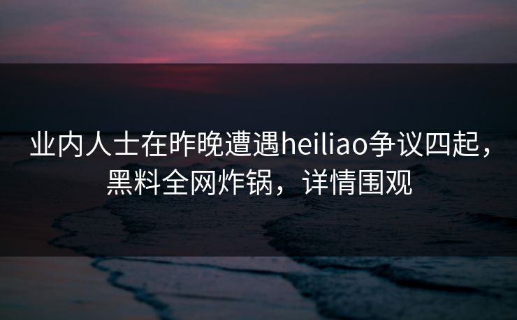 业内人士在昨晚遭遇heiliao争议四起，黑料全网炸锅，详情围观