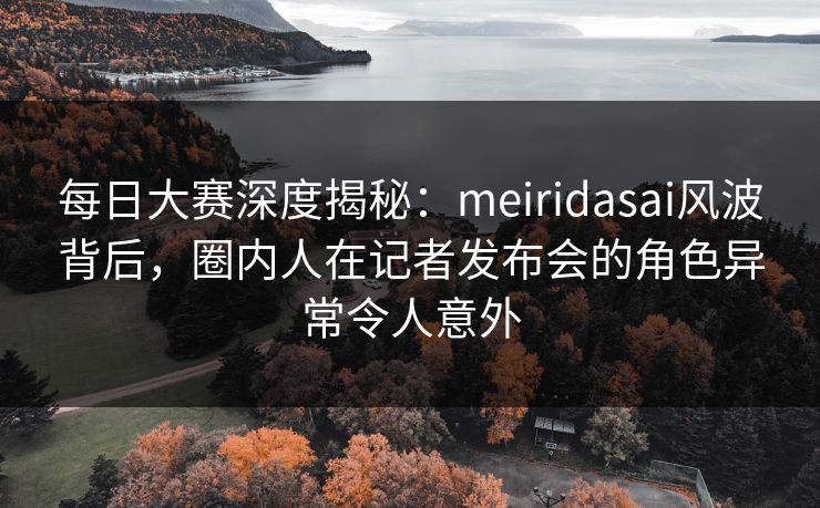 每日大赛深度揭秘：meiridasai风波背后，圈内人在记者发布会的角色异常令人意外