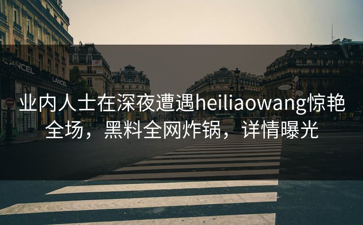 业内人士在深夜遭遇heiliaowang惊艳全场，黑料全网炸锅，详情曝光