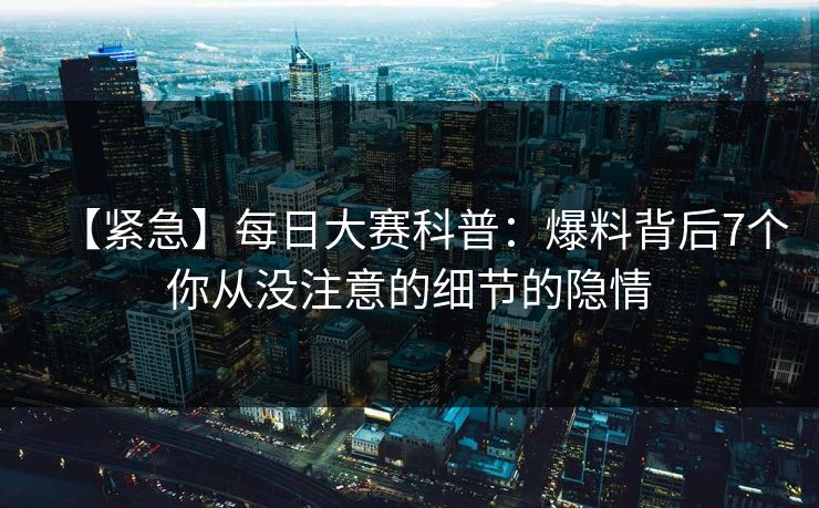 【紧急】每日大赛科普：爆料背后7个你从没注意的细节的隐情