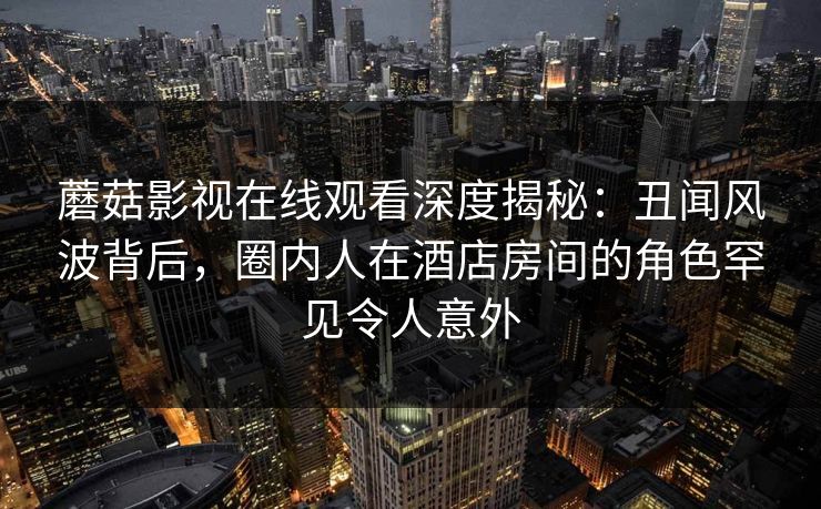 蘑菇影视在线观看深度揭秘：丑闻风波背后，圈内人在酒店房间的角色罕见令人意外