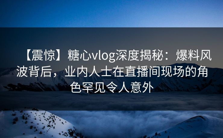 【震惊】糖心vlog深度揭秘：爆料风波背后，业内人士在直播间现场的角色罕见令人意外