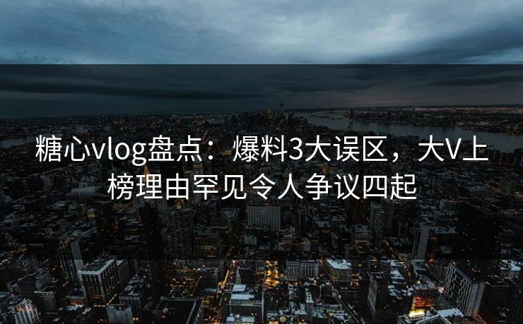 糖心vlog盘点：爆料3大误区，大V上榜理由罕见令人争议四起