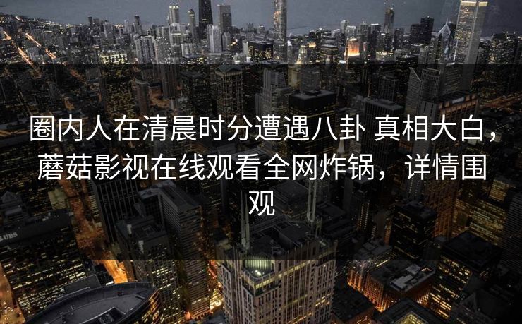 圈内人在清晨时分遭遇八卦 真相大白，蘑菇影视在线观看全网炸锅，详情围观