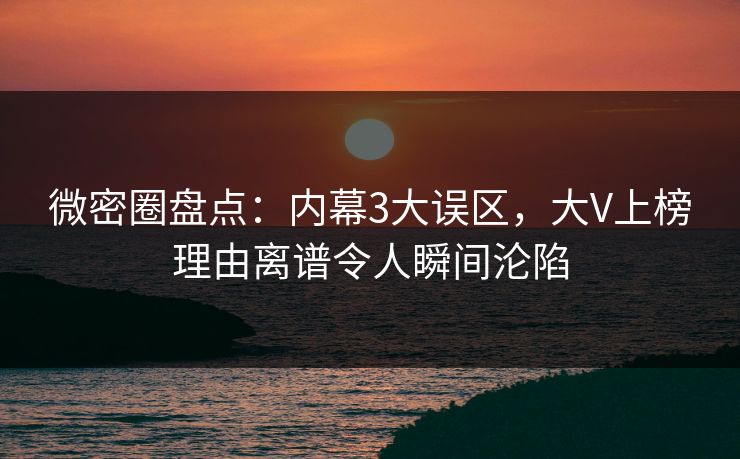 微密圈盘点：内幕3大误区，大V上榜理由离谱令人瞬间沦陷