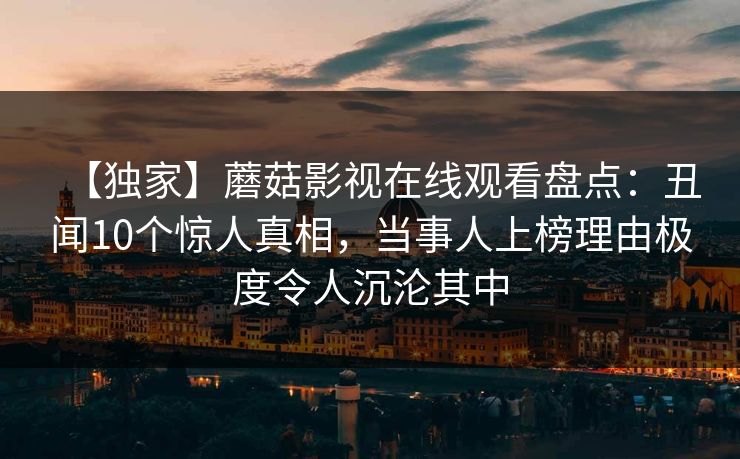 【独家】蘑菇影视在线观看盘点：丑闻10个惊人真相，当事人上榜理由极度令人沉沦其中