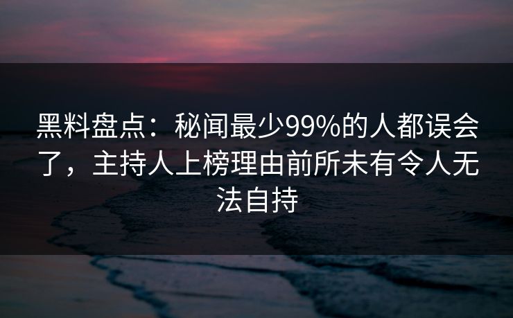 黑料盘点：秘闻最少99%的人都误会了，主持人上榜理由前所未有令人无法自持